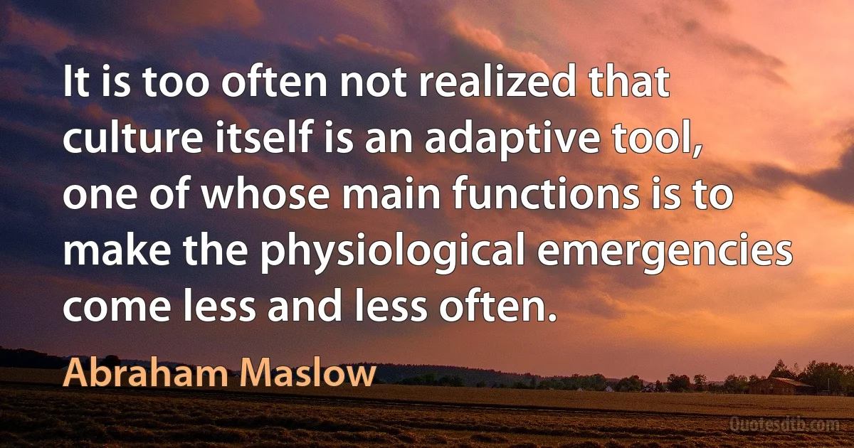 It is too often not realized that culture itself is an adaptive tool, one of whose main functions is to make the physiological emergencies come less and less often. (Abraham Maslow)