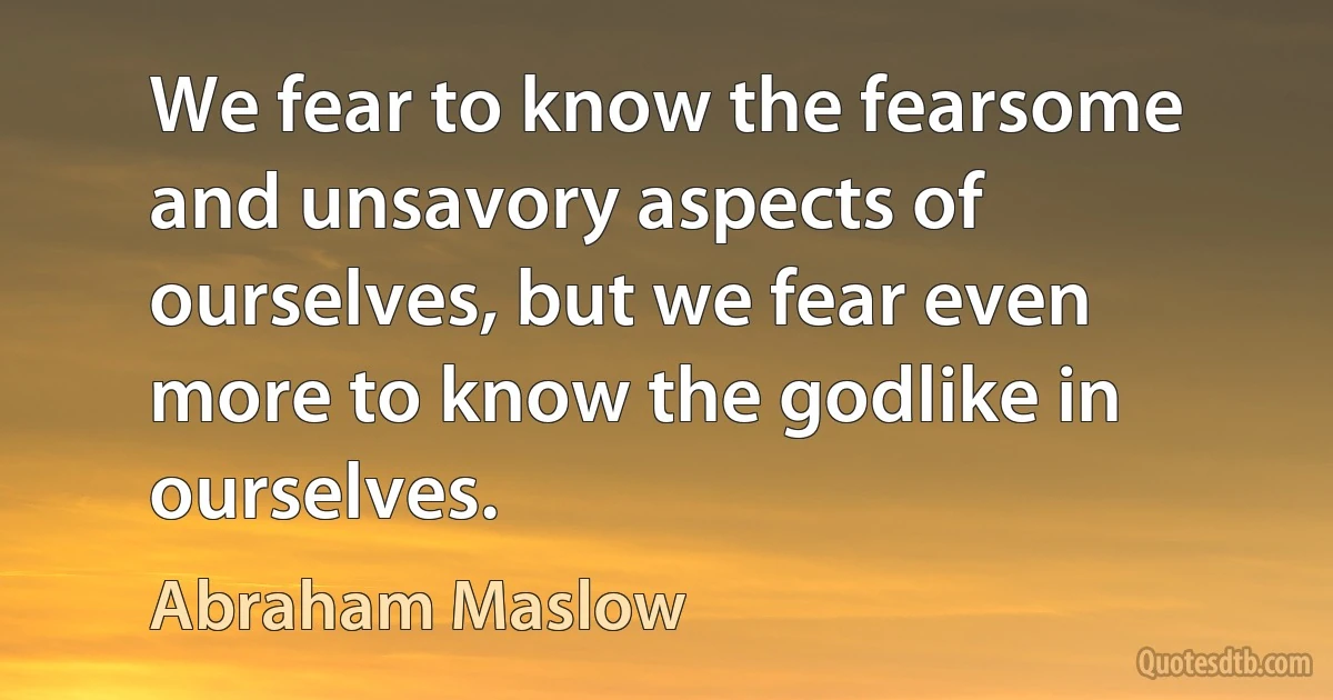 We fear to know the fearsome and unsavory aspects of ourselves, but we fear even more to know the godlike in ourselves. (Abraham Maslow)