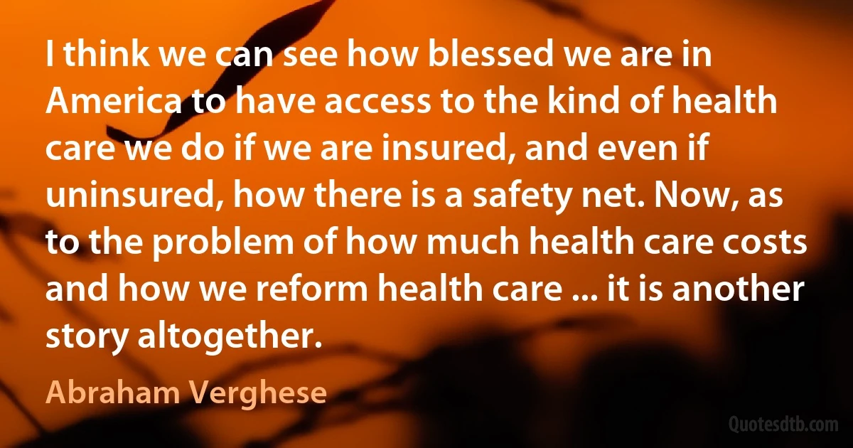 I think we can see how blessed we are in America to have access to the kind of health care we do if we are insured, and even if uninsured, how there is a safety net. Now, as to the problem of how much health care costs and how we reform health care ... it is another story altogether. (Abraham Verghese)