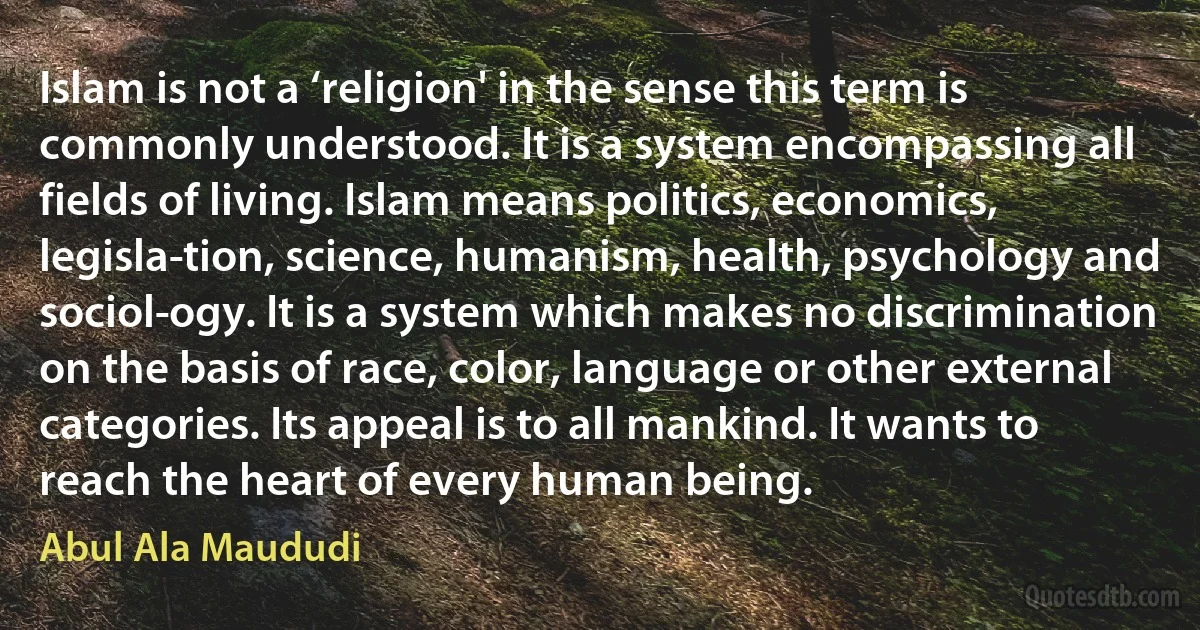 Islam is not a ‘religion' in the sense this term is commonly understood. It is a system encompassing all fields of living. Islam means politics, economics, legisla­tion, science, humanism, health, psychology and sociol­ogy. It is a system which makes no discrimination on the basis of race, color, language or other external categories. Its appeal is to all mankind. It wants to reach the heart of every human being. (Abul Ala Maududi)