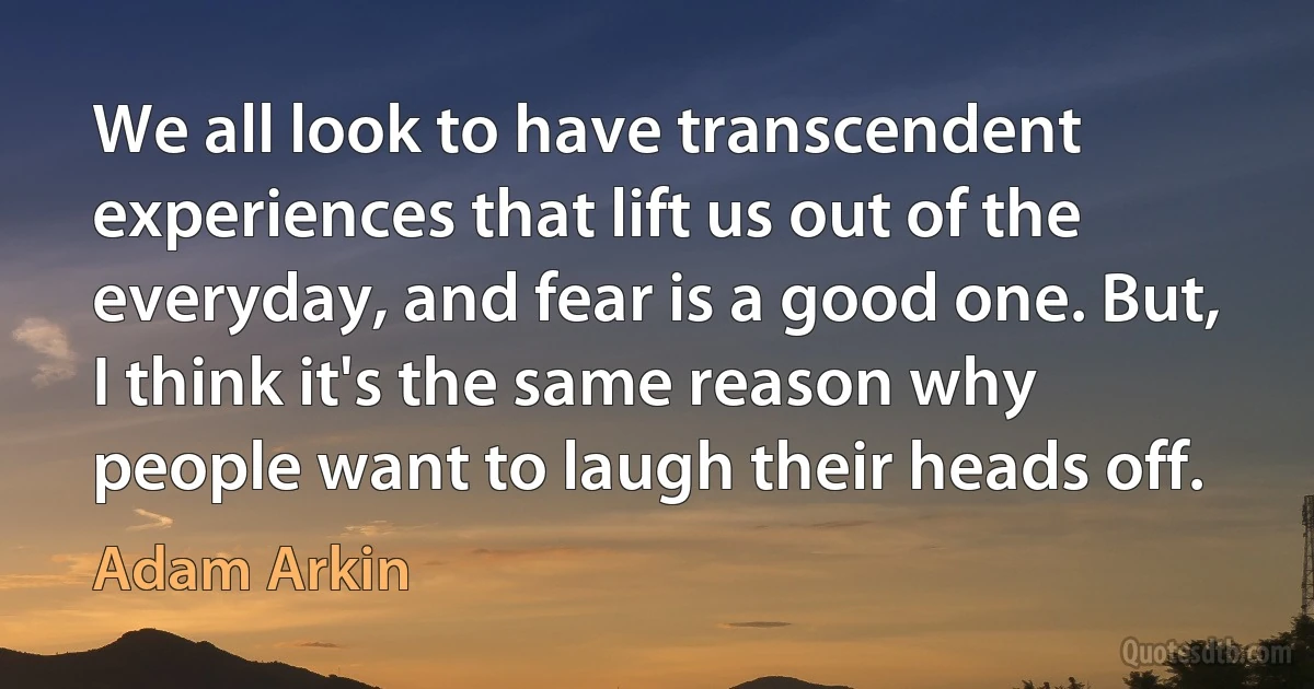 We all look to have transcendent experiences that lift us out of the everyday, and fear is a good one. But, I think it's the same reason why people want to laugh their heads off. (Adam Arkin)