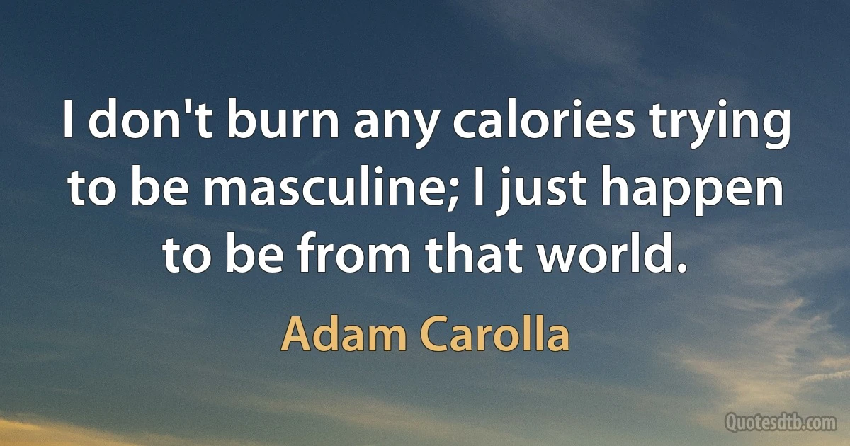 I don't burn any calories trying to be masculine; I just happen to be from that world. (Adam Carolla)