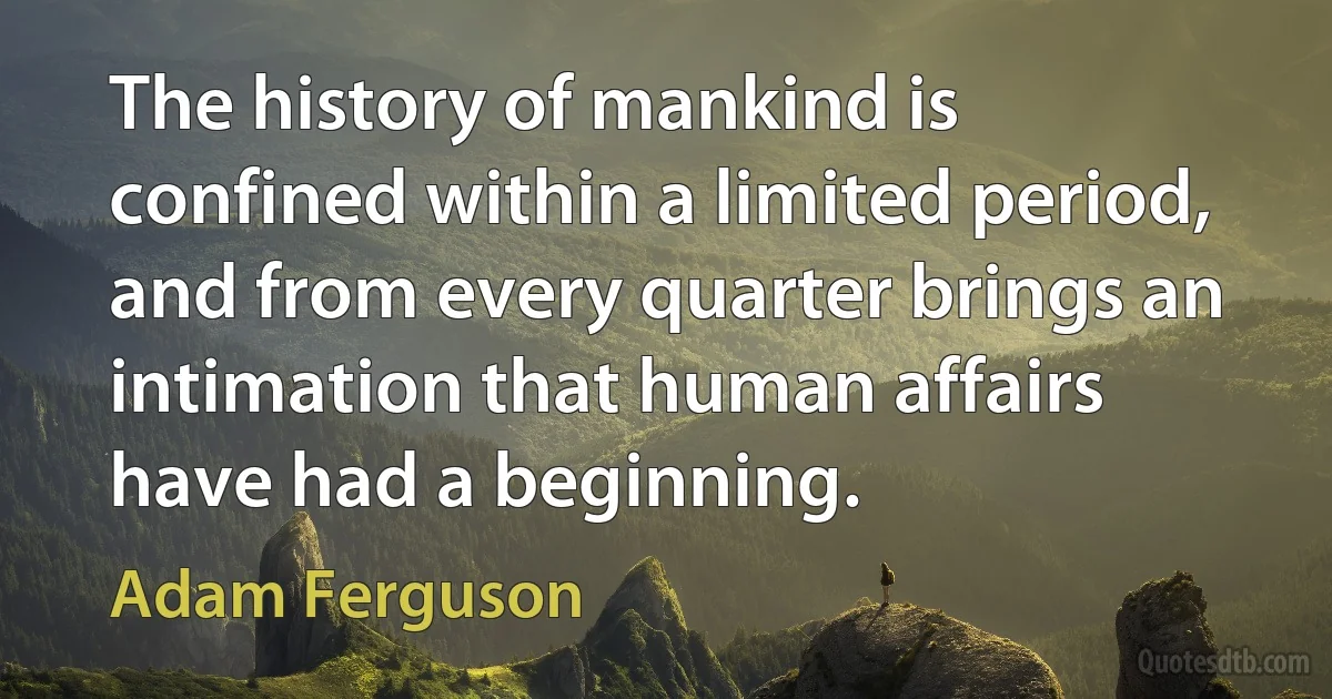 The history of mankind is confined within a limited period, and from every quarter brings an intimation that human affairs have had a beginning. (Adam Ferguson)