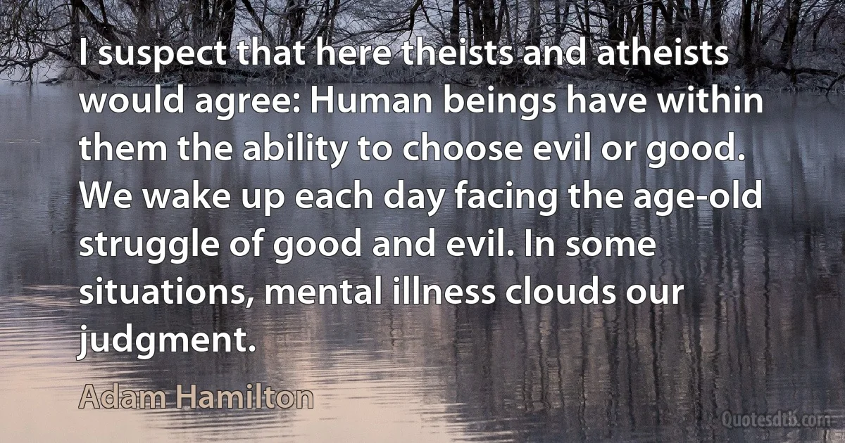 I suspect that here theists and atheists would agree: Human beings have within them the ability to choose evil or good. We wake up each day facing the age-old struggle of good and evil. In some situations, mental illness clouds our judgment. (Adam Hamilton)