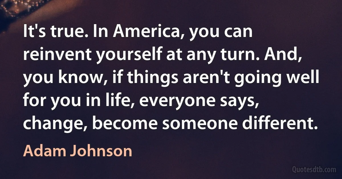 It's true. In America, you can reinvent yourself at any turn. And, you know, if things aren't going well for you in life, everyone says, change, become someone different. (Adam Johnson)