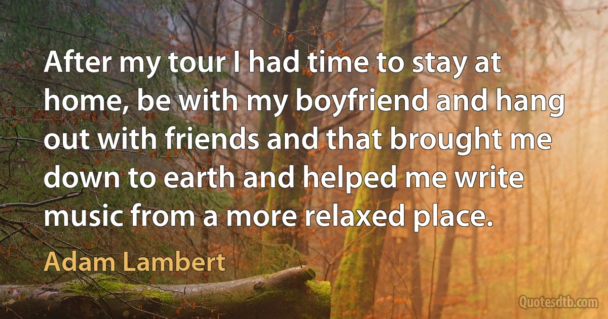 After my tour I had time to stay at home, be with my boyfriend and hang out with friends and that brought me down to earth and helped me write music from a more relaxed place. (Adam Lambert)