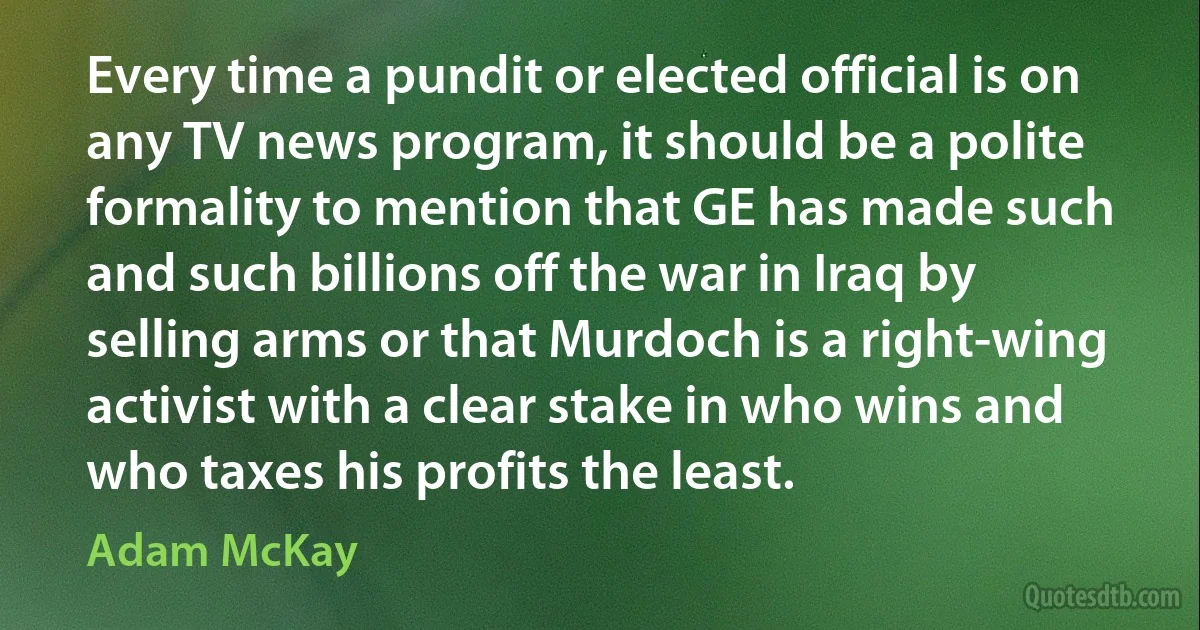 Every time a pundit or elected official is on any TV news program, it should be a polite formality to mention that GE has made such and such billions off the war in Iraq by selling arms or that Murdoch is a right-wing activist with a clear stake in who wins and who taxes his profits the least. (Adam McKay)