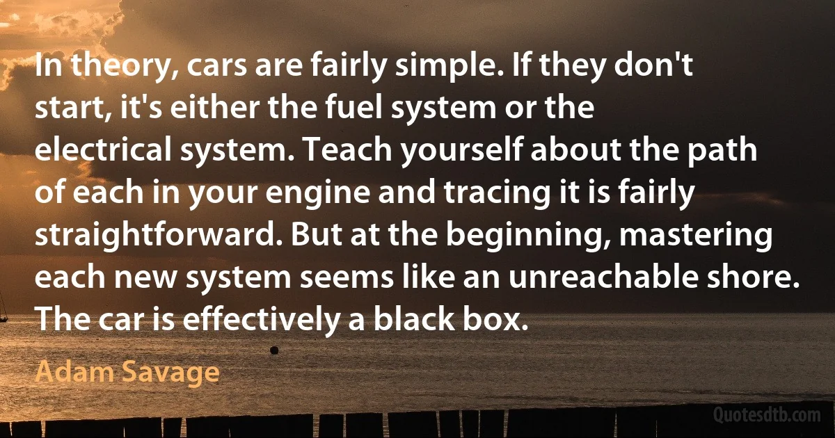 In theory, cars are fairly simple. If they don't start, it's either the fuel system or the electrical system. Teach yourself about the path of each in your engine and tracing it is fairly straightforward. But at the beginning, mastering each new system seems like an unreachable shore. The car is effectively a black box. (Adam Savage)