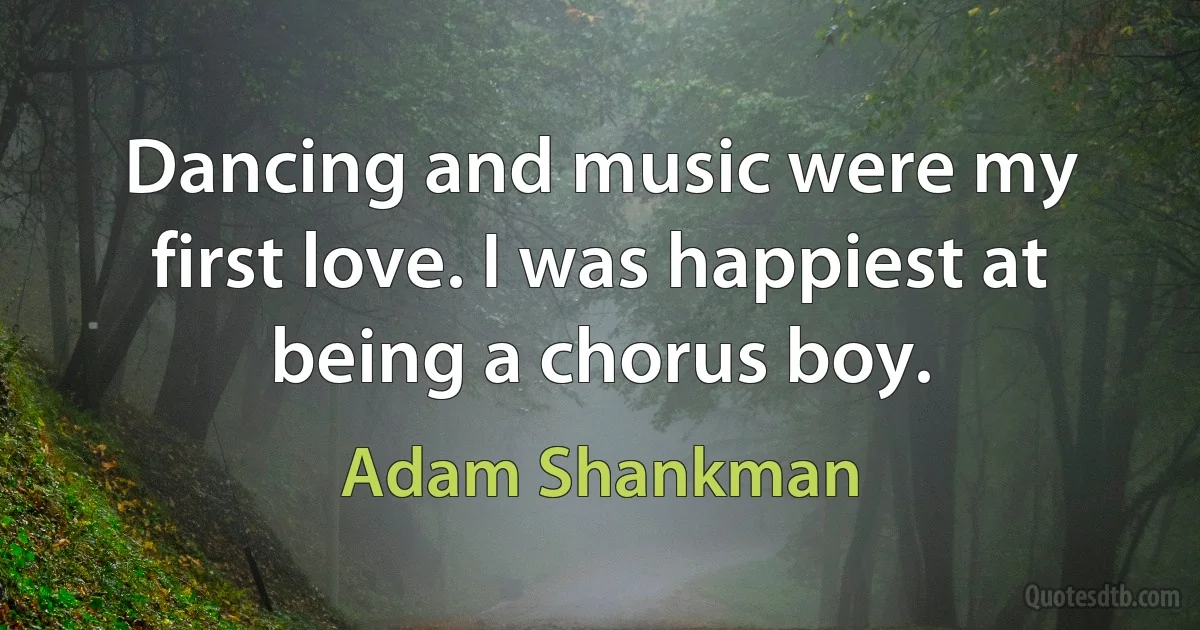 Dancing and music were my first love. I was happiest at being a chorus boy. (Adam Shankman)