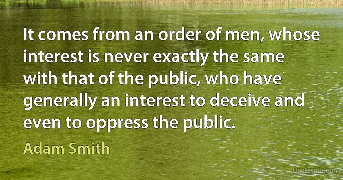 It comes from an order of men, whose interest is never exactly the same with that of the public, who have generally an interest to deceive and even to oppress the public. (Adam Smith)