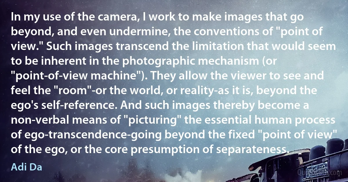 In my use of the camera, I work to make images that go beyond, and even undermine, the conventions of "point of view." Such images transcend the limitation that would seem to be inherent in the photographic mechanism (or "point-of-view machine"). They allow the viewer to see and feel the "room"-or the world, or reality-as it is, beyond the ego's self-reference. And such images thereby become a non-verbal means of "picturing" the essential human process of ego-transcendence-going beyond the fixed "point of view" of the ego, or the core presumption of separateness. (Adi Da)