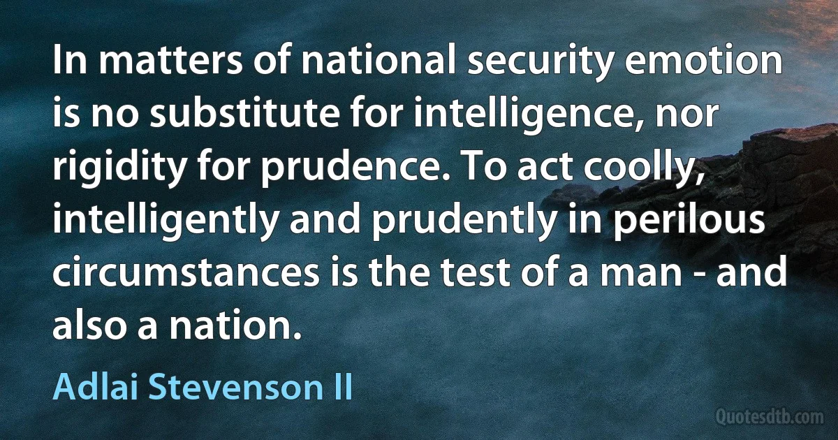 In matters of national security emotion is no substitute for intelligence, nor rigidity for prudence. To act coolly, intelligently and prudently in perilous circumstances is the test of a man - and also a nation. (Adlai Stevenson II)