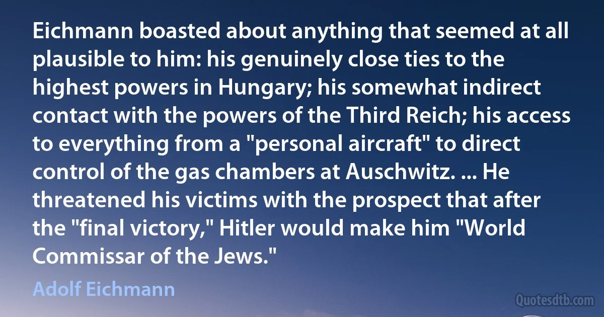 Eichmann boasted about anything that seemed at all plausible to him: his genuinely close ties to the highest powers in Hungary; his somewhat indirect contact with the powers of the Third Reich; his access to everything from a "personal aircraft" to direct control of the gas chambers at Auschwitz. ... He threatened his victims with the prospect that after the "final victory," Hitler would make him "World Commissar of the Jews." (Adolf Eichmann)