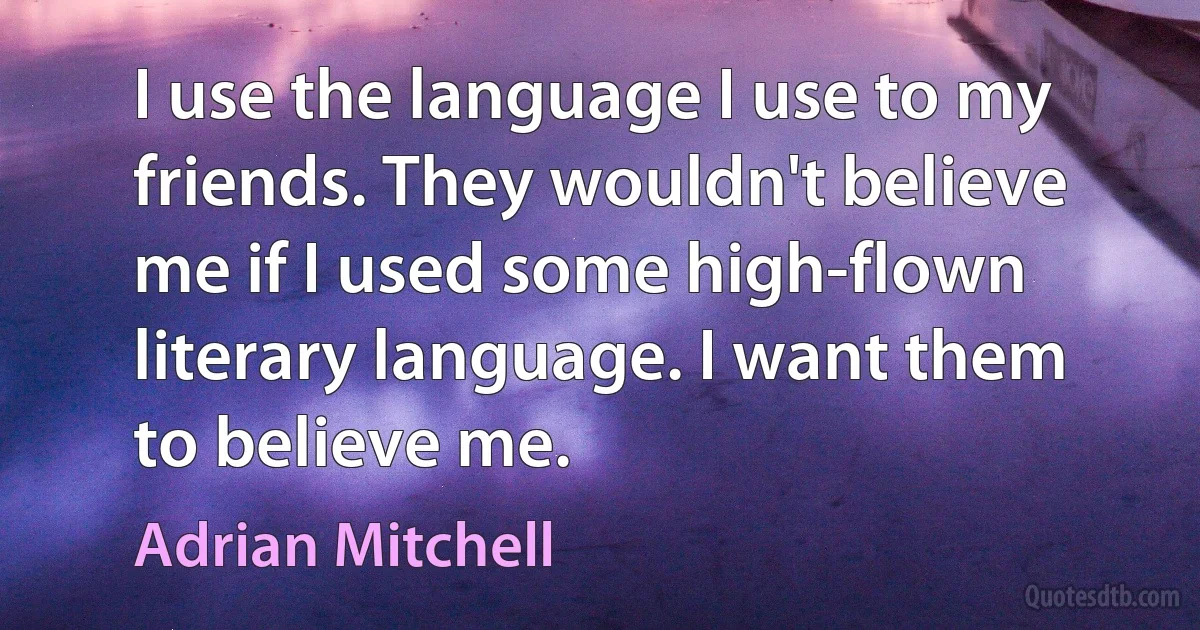 I use the language I use to my friends. They wouldn't believe me if I used some high-flown literary language. I want them to believe me. (Adrian Mitchell)