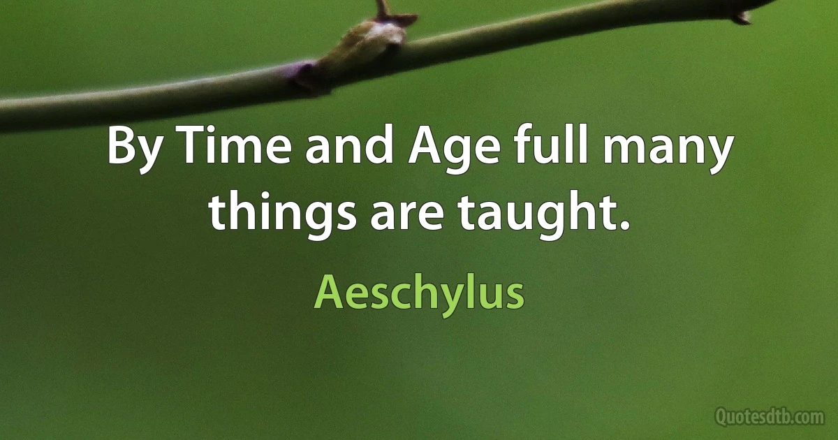 By Time and Age full many things are taught. (Aeschylus)