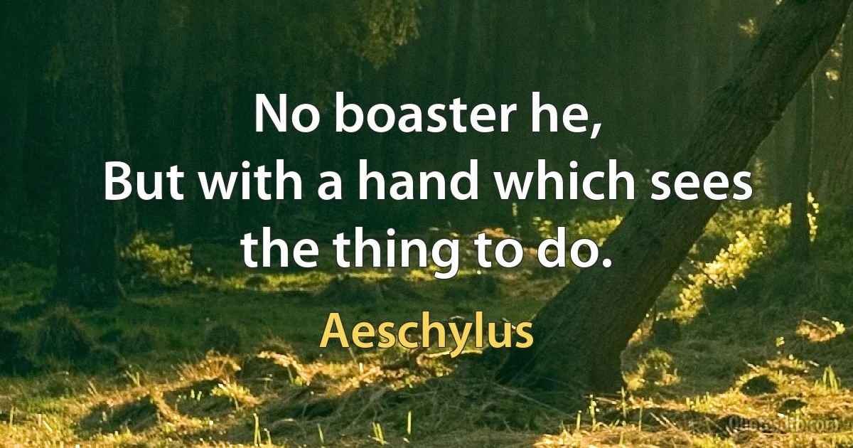 No boaster he,
But with a hand which sees the thing to do. (Aeschylus)