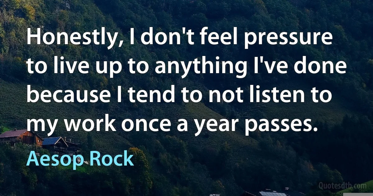 Honestly, I don't feel pressure to live up to anything I've done because I tend to not listen to my work once a year passes. (Aesop Rock)