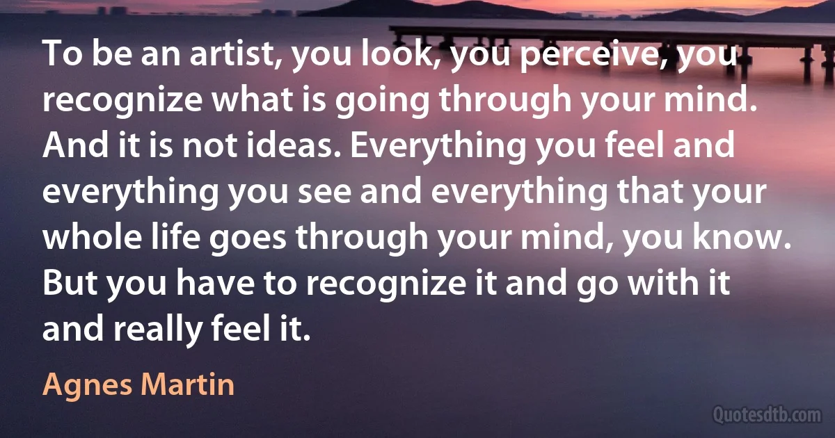 To be an artist, you look, you perceive, you recognize what is going through your mind. And it is not ideas. Everything you feel and everything you see and everything that your whole life goes through your mind, you know. But you have to recognize it and go with it and really feel it. (Agnes Martin)