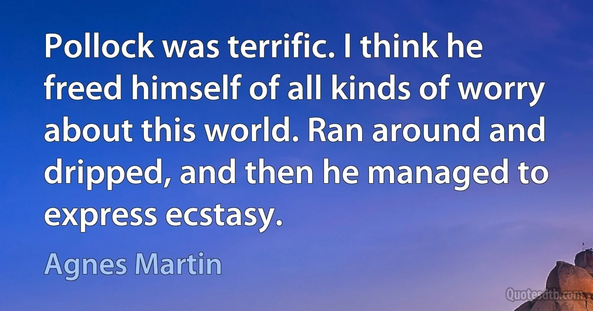 Pollock was terrific. I think he freed himself of all kinds of worry about this world. Ran around and dripped, and then he managed to express ecstasy. (Agnes Martin)