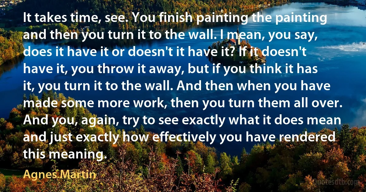 It takes time, see. You finish painting the painting and then you turn it to the wall. I mean, you say, does it have it or doesn't it have it? If it doesn't have it, you throw it away, but if you think it has it, you turn it to the wall. And then when you have made some more work, then you turn them all over. And you, again, try to see exactly what it does mean and just exactly how effectively you have rendered this meaning. (Agnes Martin)