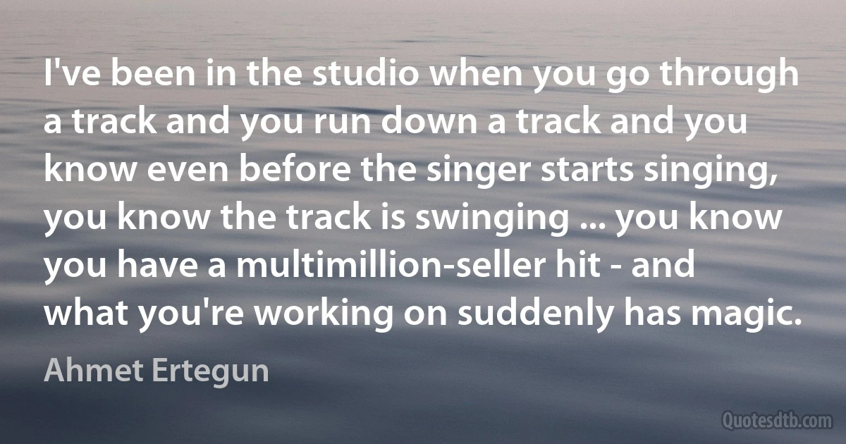 I've been in the studio when you go through a track and you run down a track and you know even before the singer starts singing, you know the track is swinging ... you know you have a multimillion-seller hit - and what you're working on suddenly has magic. (Ahmet Ertegun)