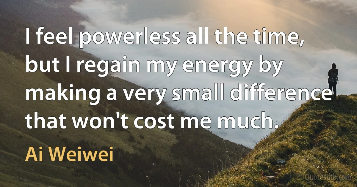 I feel powerless all the time, but I regain my energy by making a very small difference that won't cost me much. (Ai Weiwei)