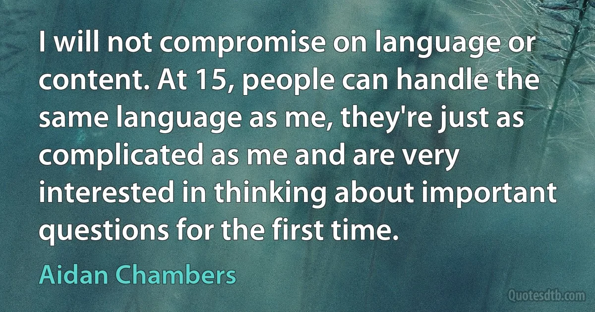 I will not compromise on language or content. At 15, people can handle the same language as me, they're just as complicated as me and are very interested in thinking about important questions for the first time. (Aidan Chambers)