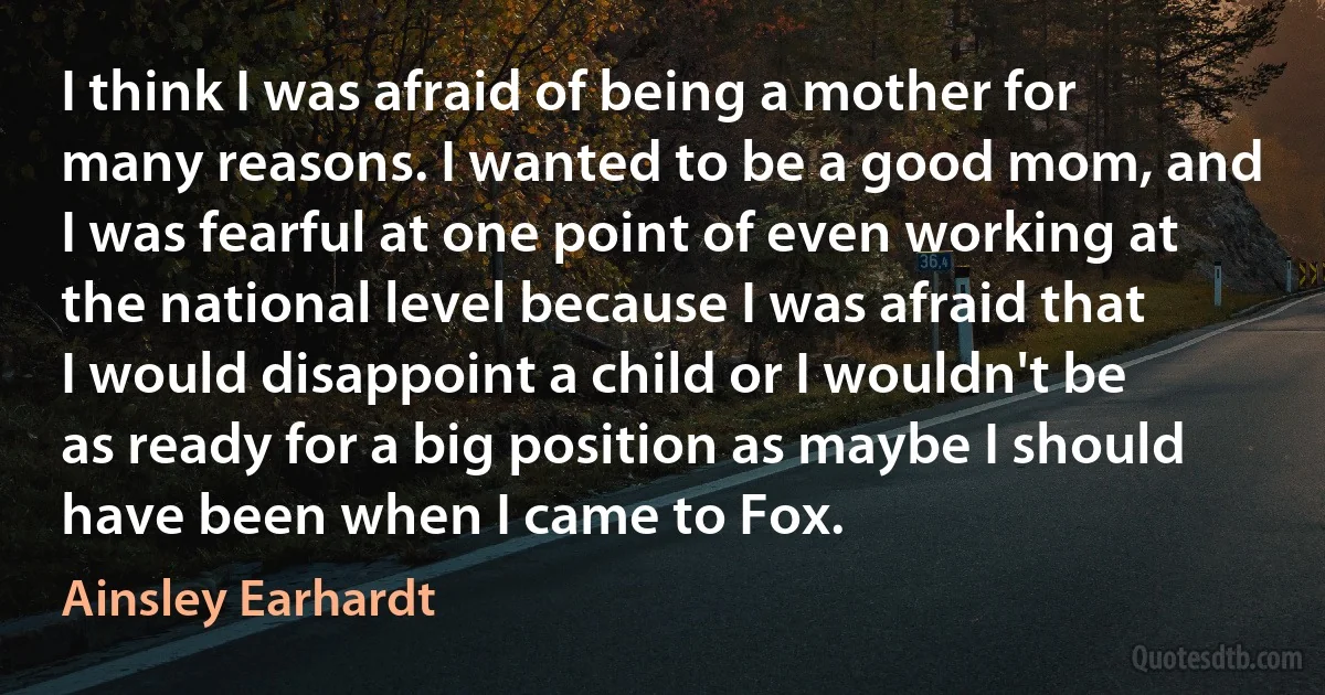 I think I was afraid of being a mother for many reasons. I wanted to be a good mom, and I was fearful at one point of even working at the national level because I was afraid that I would disappoint a child or I wouldn't be as ready for a big position as maybe I should have been when I came to Fox. (Ainsley Earhardt)