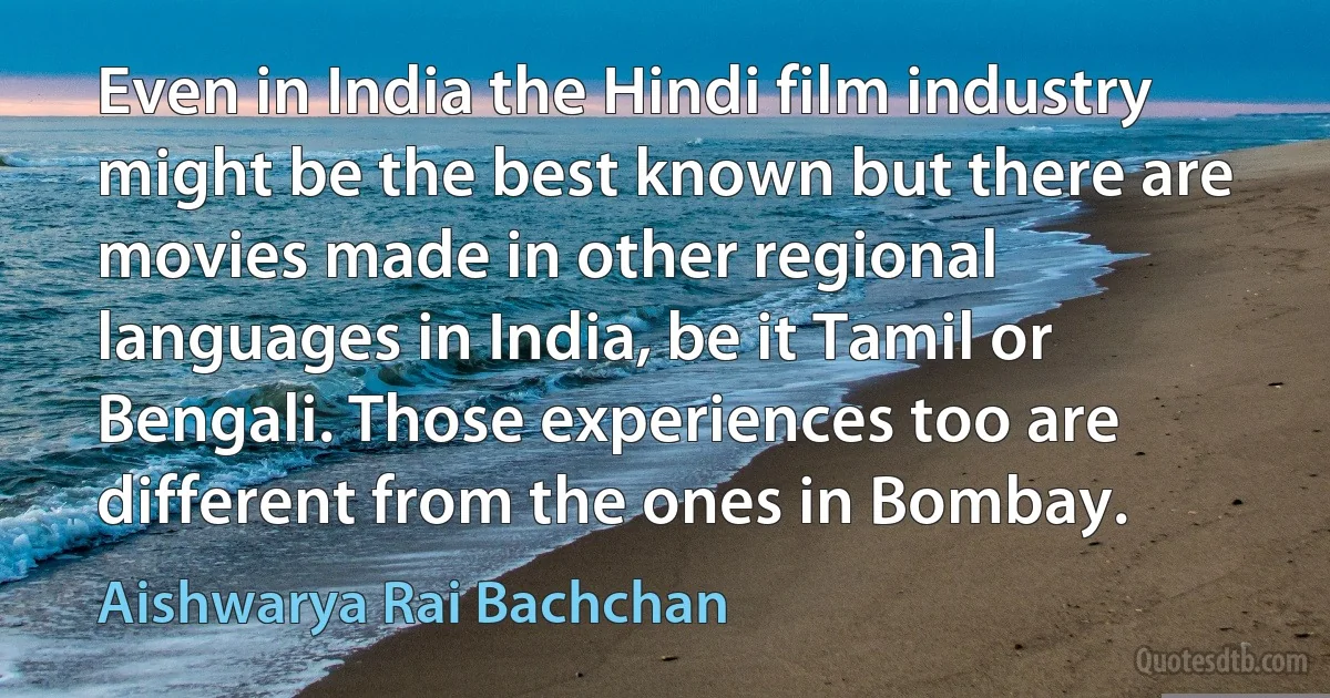 Even in India the Hindi film industry might be the best known but there are movies made in other regional languages in India, be it Tamil or Bengali. Those experiences too are different from the ones in Bombay. (Aishwarya Rai Bachchan)