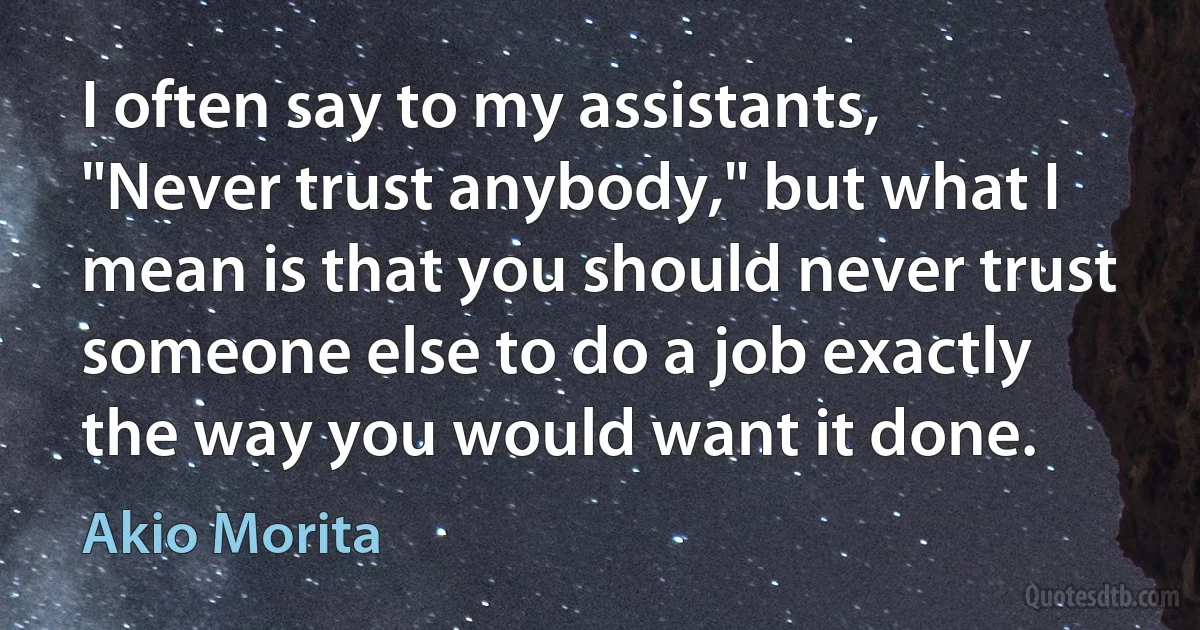 I often say to my assistants, "Never trust anybody," but what I mean is that you should never trust someone else to do a job exactly the way you would want it done. (Akio Morita)