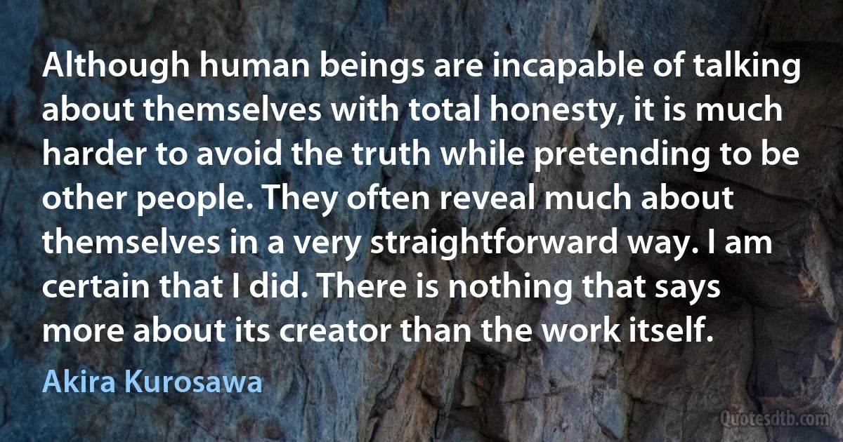 Although human beings are incapable of talking about themselves with total honesty, it is much harder to avoid the truth while pretending to be other people. They often reveal much about themselves in a very straightforward way. I am certain that I did. There is nothing that says more about its creator than the work itself. (Akira Kurosawa)