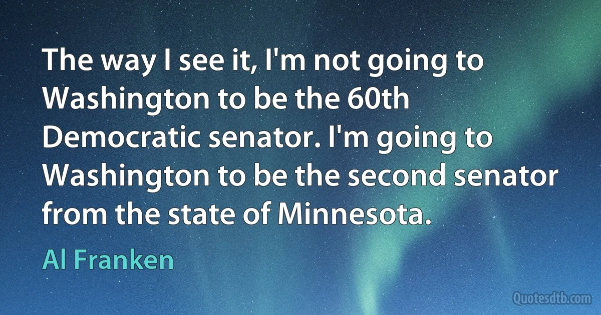 The way I see it, I'm not going to Washington to be the 60th Democratic senator. I'm going to Washington to be the second senator from the state of Minnesota. (Al Franken)