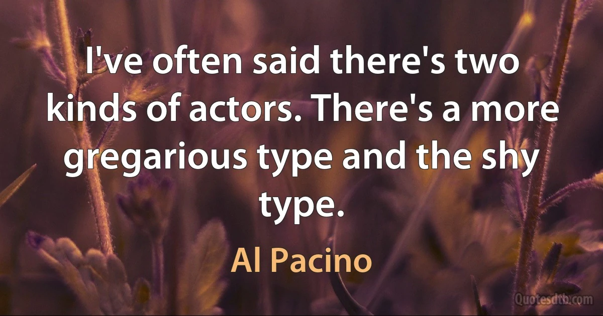 I've often said there's two kinds of actors. There's a more gregarious type and the shy type. (Al Pacino)