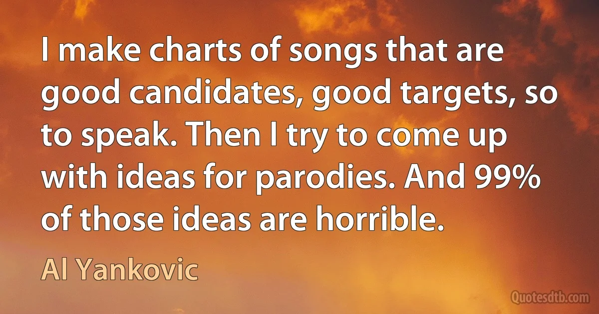 I make charts of songs that are good candidates, good targets, so to speak. Then I try to come up with ideas for parodies. And 99% of those ideas are horrible. (Al Yankovic)