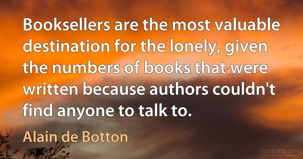 Booksellers are the most valuable destination for the lonely, given the numbers of books that were written because authors couldn't find anyone to talk to. (Alain de Botton)