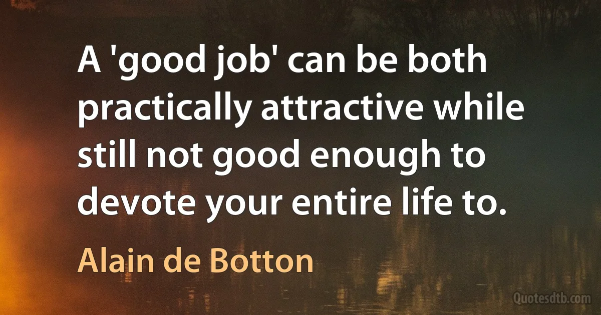 A 'good job' can be both practically attractive while still not good enough to devote your entire life to. (Alain de Botton)