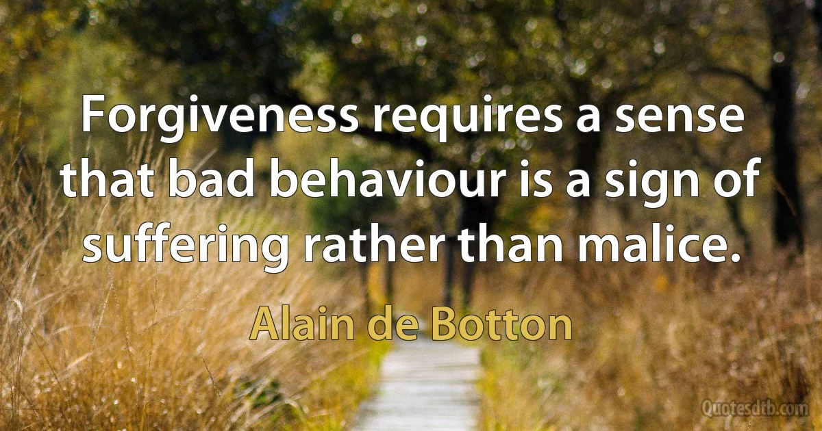 Forgiveness requires a sense that bad behaviour is a sign of suffering rather than malice. (Alain de Botton)