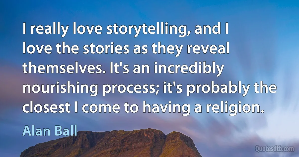 I really love storytelling, and I love the stories as they reveal themselves. It's an incredibly nourishing process; it's probably the closest I come to having a religion. (Alan Ball)