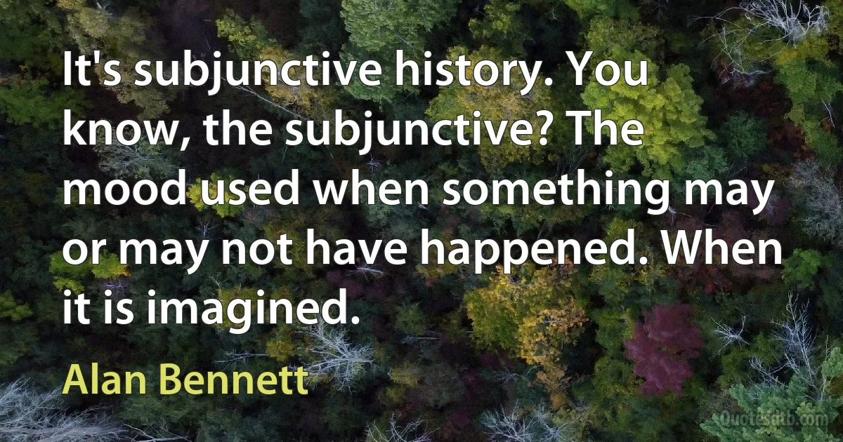 It's subjunctive history. You know, the subjunctive? The mood used when something may or may not have happened. When it is imagined. (Alan Bennett)