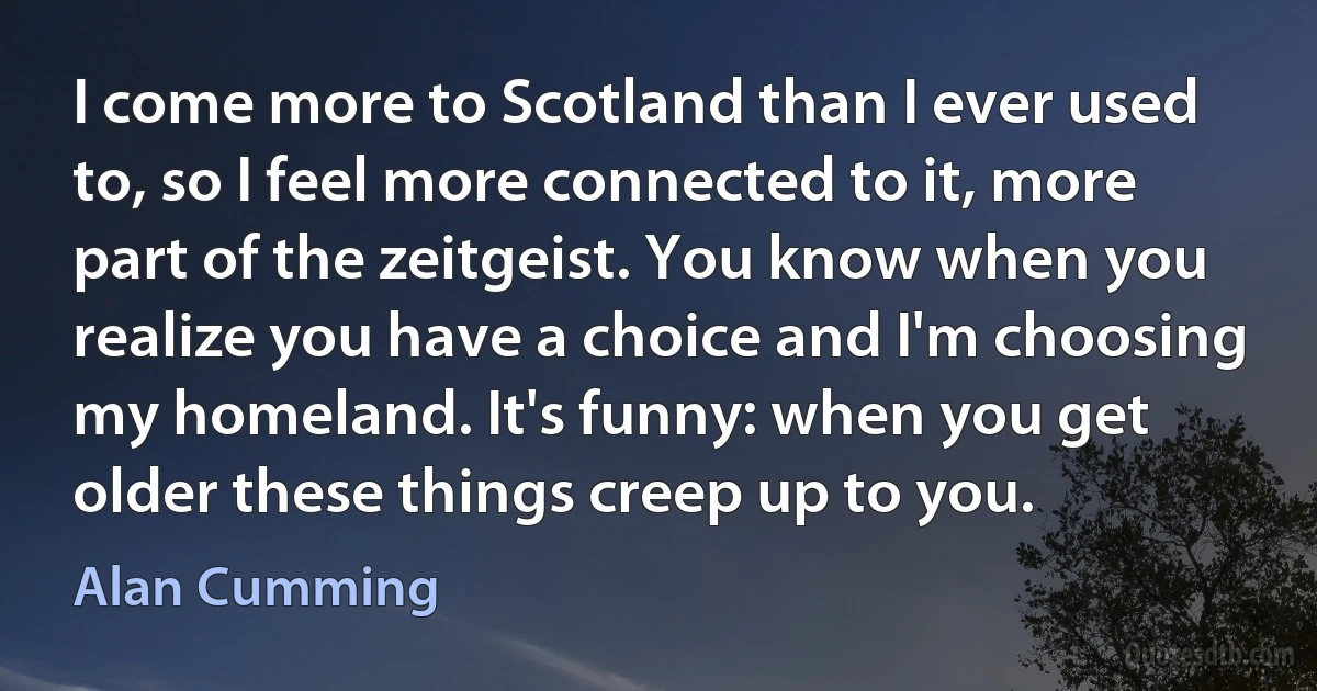 I come more to Scotland than I ever used to, so I feel more connected to it, more part of the zeitgeist. You know when you realize you have a choice and I'm choosing my homeland. It's funny: when you get older these things creep up to you. (Alan Cumming)