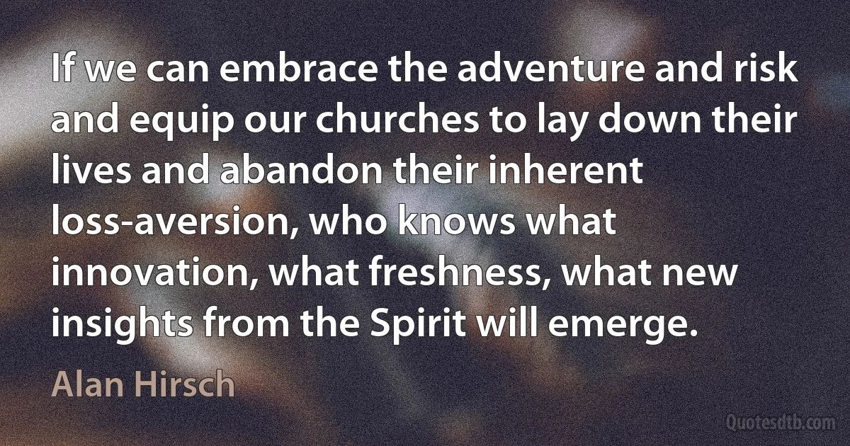 If we can embrace the adventure and risk and equip our churches to lay down their lives and abandon their inherent loss-aversion, who knows what innovation, what freshness, what new insights from the Spirit will emerge. (Alan Hirsch)