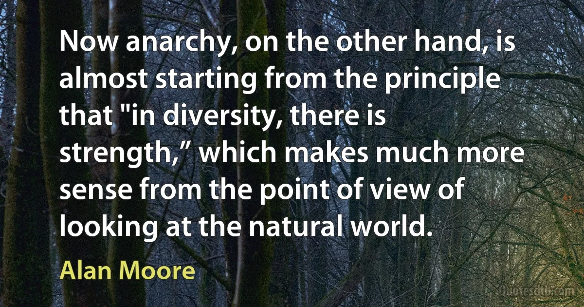 Now anarchy, on the other hand, is almost starting from the principle that "in diversity, there is strength,” which makes much more sense from the point of view of looking at the natural world. (Alan Moore)