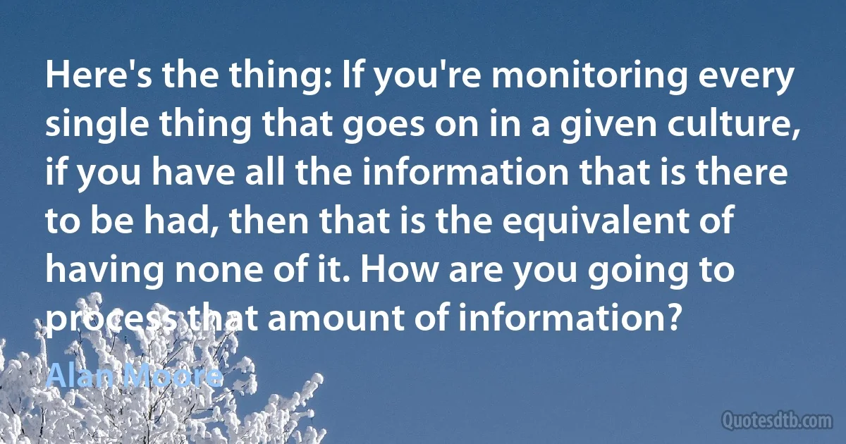 Here's the thing: If you're monitoring every single thing that goes on in a given culture, if you have all the information that is there to be had, then that is the equivalent of having none of it. How are you going to process that amount of information? (Alan Moore)