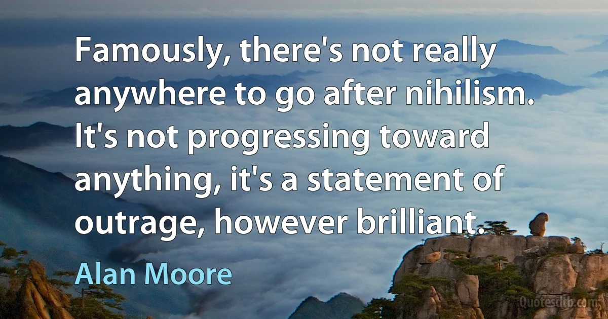 Famously, there's not really anywhere to go after nihilism. It's not progressing toward anything, it's a statement of outrage, however brilliant. (Alan Moore)