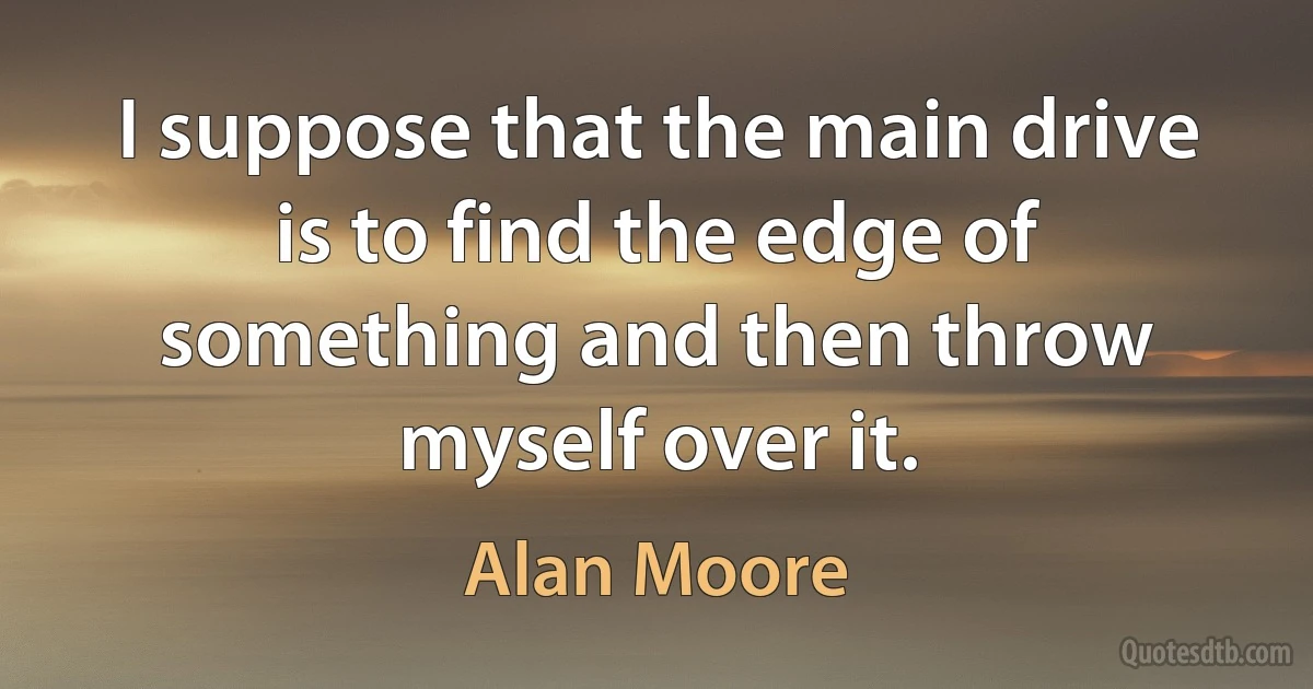 I suppose that the main drive is to find the edge of something and then throw myself over it. (Alan Moore)