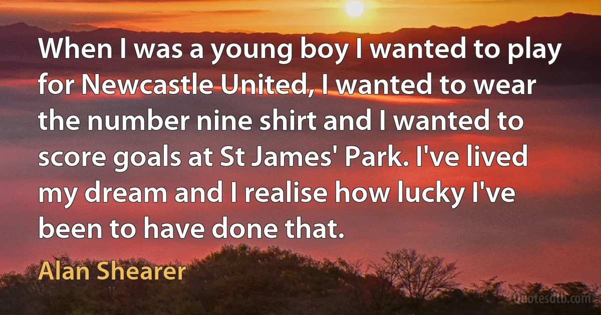 When I was a young boy I wanted to play for Newcastle United, I wanted to wear the number nine shirt and I wanted to score goals at St James' Park. I've lived my dream and I realise how lucky I've been to have done that. (Alan Shearer)