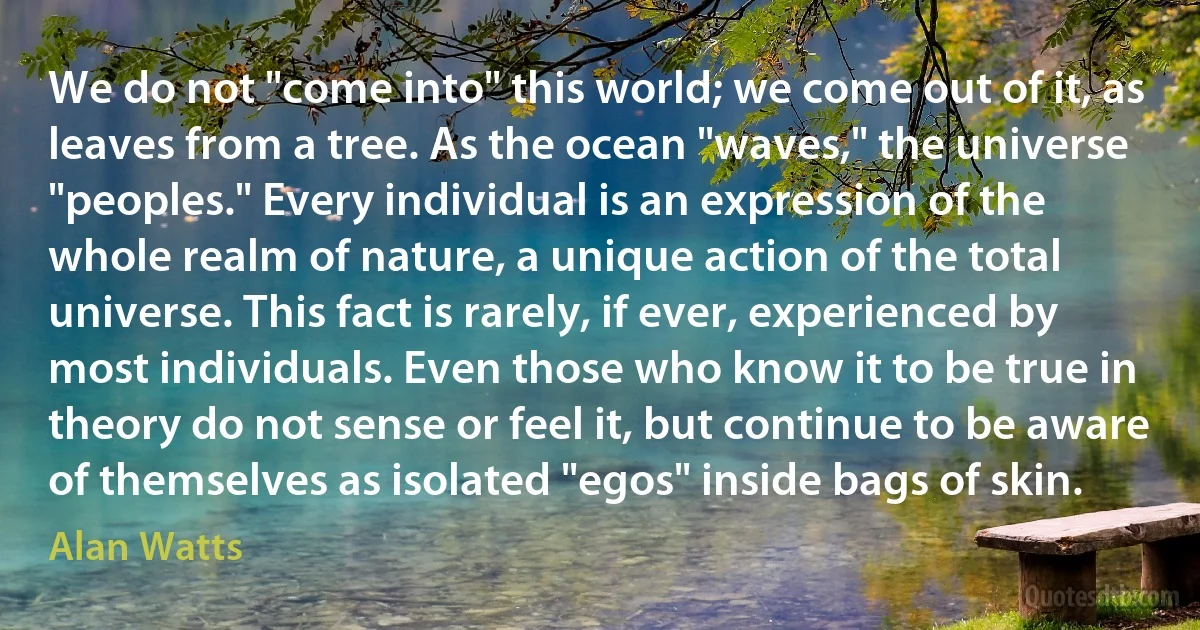 We do not "come into" this world; we come out of it, as leaves from a tree. As the ocean "waves," the universe "peoples." Every individual is an expression of the whole realm of nature, a unique action of the total universe. This fact is rarely, if ever, experienced by most individuals. Even those who know it to be true in theory do not sense or feel it, but continue to be aware of themselves as isolated "egos" inside bags of skin. (Alan Watts)