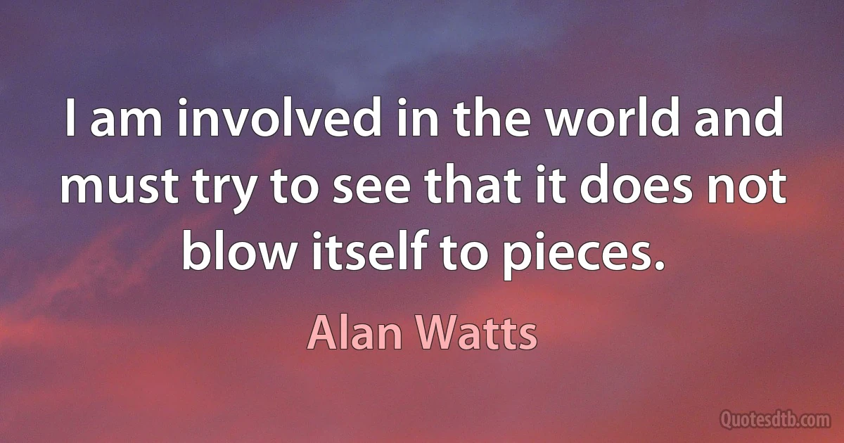 I am involved in the world and must try to see that it does not blow itself to pieces. (Alan Watts)