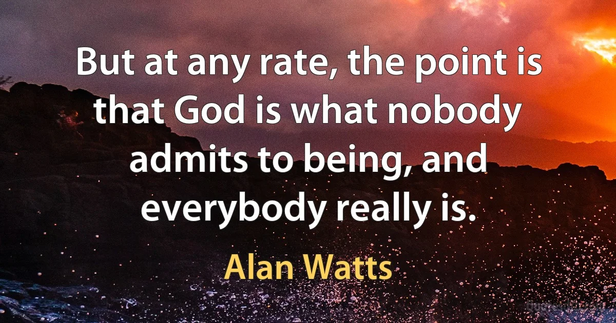 But at any rate, the point is that God is what nobody admits to being, and everybody really is. (Alan Watts)