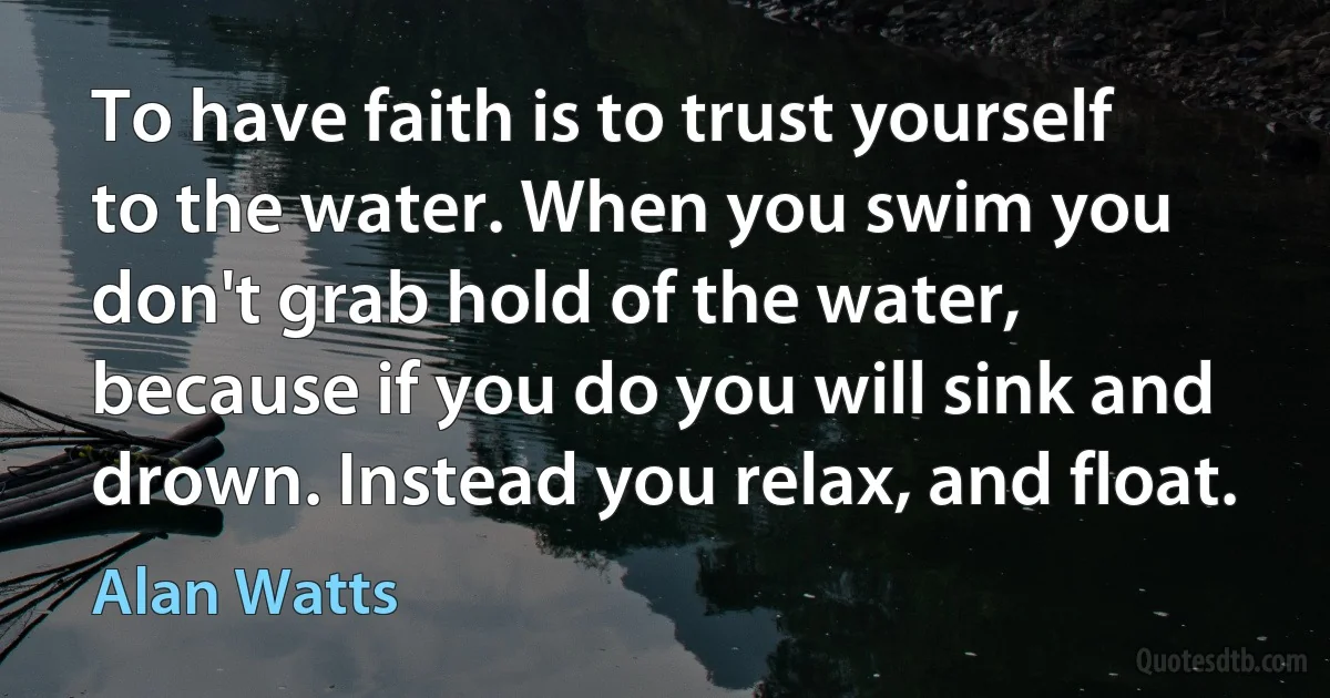 To have faith is to trust yourself to the water. When you swim you don't grab hold of the water, because if you do you will sink and drown. Instead you relax, and float. (Alan Watts)